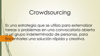 Crowdsourcing 
Es una estrategia que se utiliza para externalizar 
tareas o problemas en una convocatoria abierta 
a un grupo indeterminado de personas, para 
Encontrarles una solución rápida y creativa. 
 