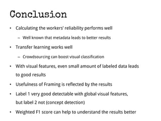 Conclusion
• Calculating the workers’ reliability performs well
– Well known that metadata leads to better results
• Transfer learning works well
– Crowdsourcing can boost visual classification
• With visual features, even small amount of labeled data leads
to good results
• Usefulness of Framing is reflected by the results
• Label 1 very good detectable with global visual features,
but label 2 not (concept detection)
• Weighted F1 score can help to understand the results better
 