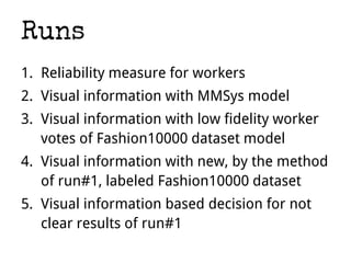 Runs
1. Reliability measure for workers
2. Visual information with MMSys model
3. Visual information with low fidelity worker
votes of Fashion10000 dataset model
4. Visual information with new, by the method
of run#1, labeled Fashion10000 dataset
5. Visual information based decision for not
clear results of run#1
 