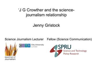 ‘J G Crowther and the science-
journalism relationship
Science Journalism Lecturer Fellow (Science Communication)
Jenny Gristock
 