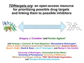 TDRtargets.org : an open-access resource  for prioritizing possible drug targets  and linking them to possible inhibitors Gregory J. Crowther 1   and  Fernán Agüero 2 with  Santiago J. Carmona 2 ,  M. Paula Magari ñ os 2 ,  Dhanasekaran Shanmugam 3 ,  Maria A. Doyle 4 ,  Christiane Hertz-Fowler 5 ,  Matthew Berriman 5 ,  Solomon Nwaka 6 ,  Stuart A. Ralph 4 ,  David S. Roos 3 ,  John P. Overington 7 , and  Wesley C. Van Voorhis 1 1 University of Washington ,  2 Universidad de San Martín ,   3 University of Pennsylvania ,  4 University of Melbourne ,  5 Wellcome Trust Sanger Institute ,  6 TDR / World Health Organization,  and  7 European Bioinformatics Institute 1100101101010001001011011110110011001101011001001110110110001101010110010110001010010101 