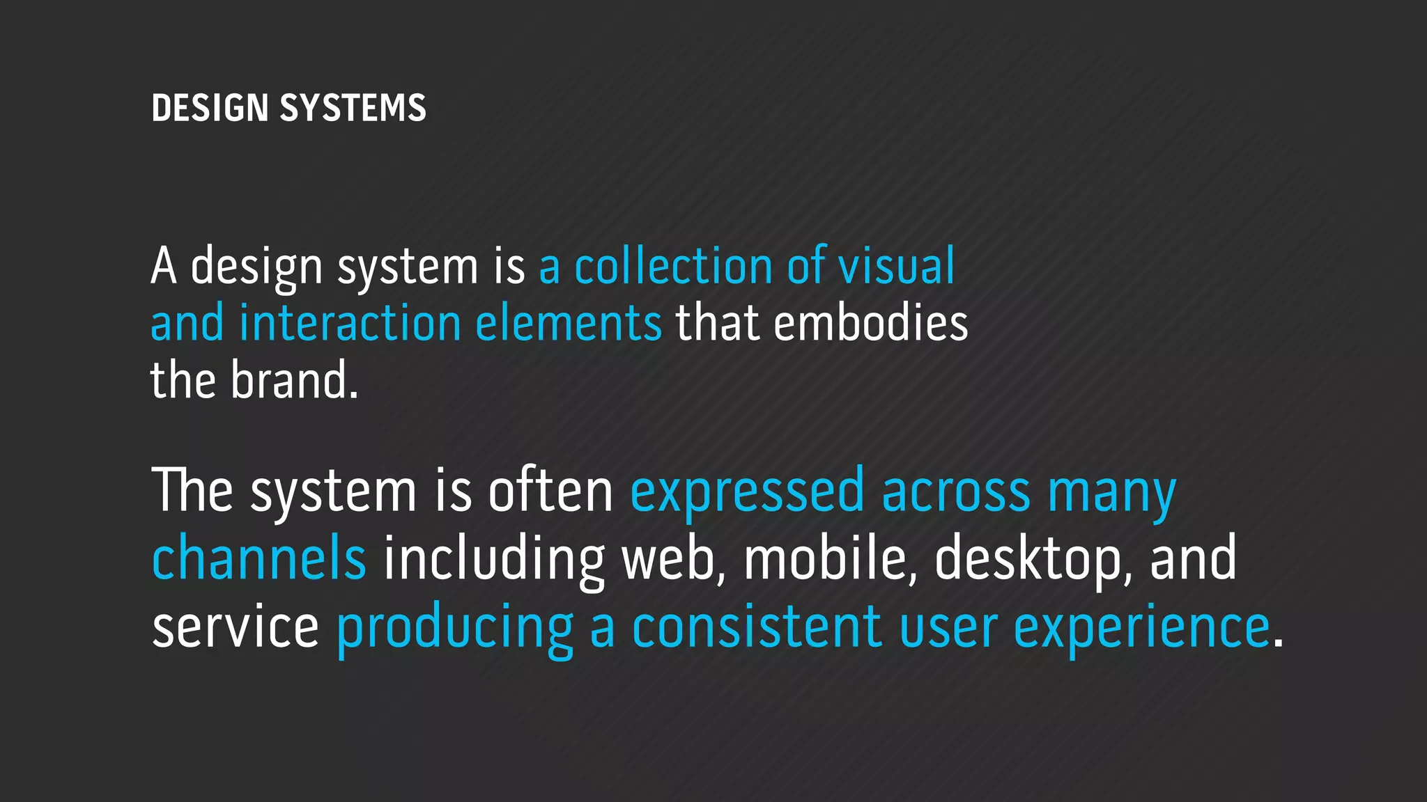 DESIGN SYSTEMS



A design system is a collection of visual
and interaction elements that embodies
the brand.

!e system is often expressed across many
channels including web, mobile, desktop, and
service producing a consistent user experience.
 