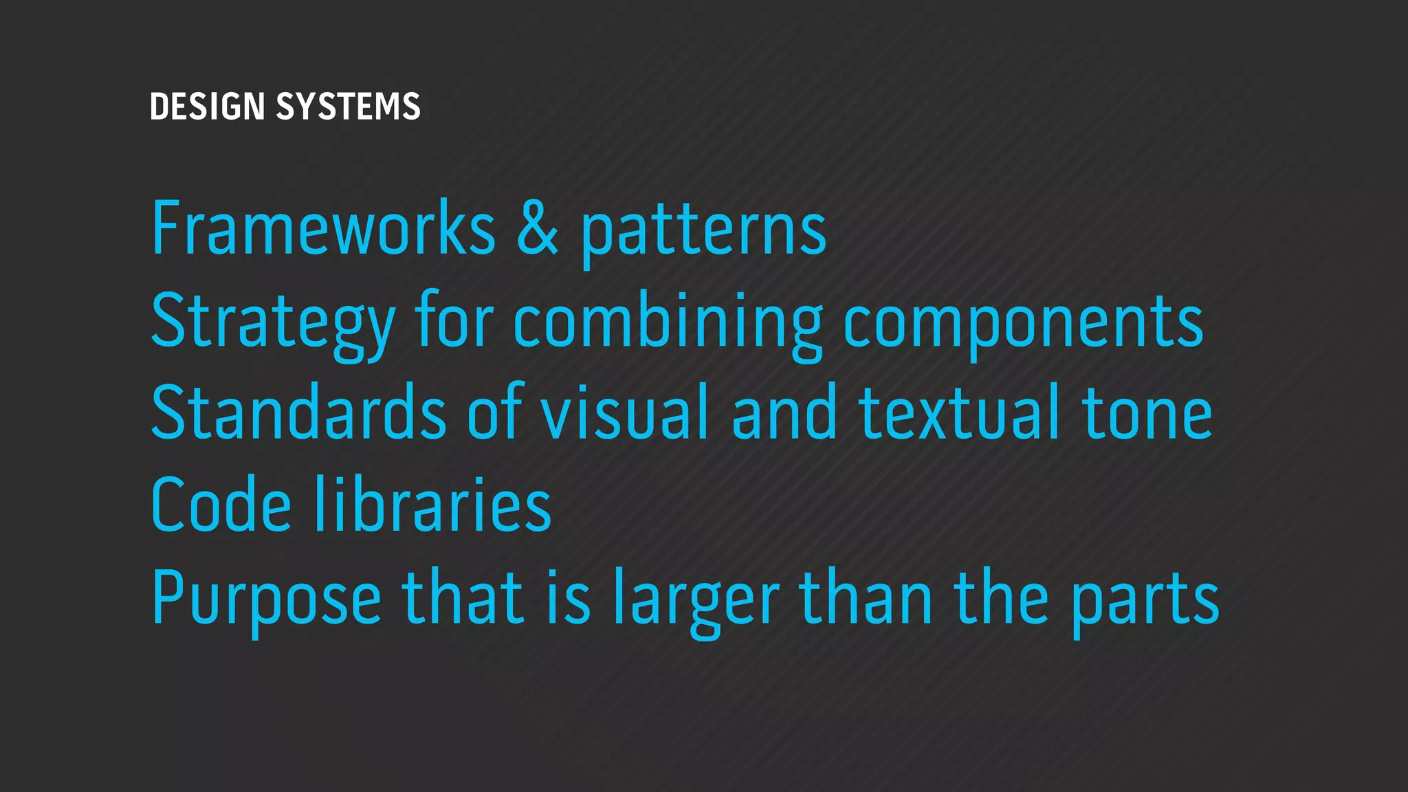 DESIGN SYSTEMS


Frameworks & patterns
Strategy for combining components
Standards of visual and textual tone
Code libraries
Purpose that is larger than the parts
 