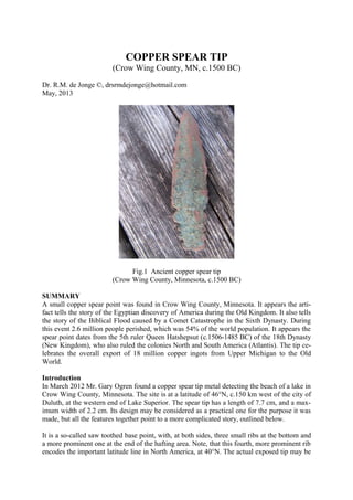 COPPER SPEAR TIP
(Crow Wing County, MN, c.1500 BC)
Dr. R.M. de Jonge ©, drsrmdejonge@hotmail.com
May, 2013
Fig.1 Ancient copper spear tip
(Crow Wing County, Minnesota, c.1500 BC)
SUMMARY
A small copper spear point was found in Crow Wing County, Minnesota. It appears the arti-
fact tells the story of the Egyptian discovery of America during the Old Kingdom. It also tells
the story of the Biblical Flood caused by a Comet Catastrophe in the Sixth Dynasty. During
this event 2.6 million people perished, which was 54% of the world population. It appears the
spear point dates from the 5th ruler Queen Hatshepsut (c.1506-1485 BC) of the 18th Dynasty
(New Kingdom), who also ruled the colonies North and South America (Atlantis). The tip ce-
lebrates the overall export of 18 million copper ingots from Upper Michigan to the Old
World.
Introduction
In March 2012 Mr. Gary Ogren found a copper spear tip metal detecting the beach of a lake in
Crow Wing County, Minnesota. The site is at a latitude of 46°N, c.150 km west of the city of
Duluth, at the western end of Lake Superior. The spear tip has a length of 7.7 cm, and a max-
imum width of 2.2 cm. Its design may be considered as a practical one for the purpose it was
made, but all the features together point to a more complicated story, outlined below.
It is a so-called saw toothed base point, with, at both sides, three small ribs at the bottom and
a more prominent one at the end of the hafting area. Note, that this fourth, more prominent rib
encodes the important latitude line in North America, at 40°N. The actual exposed tip may be
 
