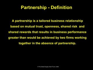 A partnership is a tailored business relationship based on mutual trust, openness, shared risk  and shared rewards that results in business performance greater than would be achieved by two firms working together in the absence of partnership. Partnership - Definition © The Global Supply Chain Forum, 2000 