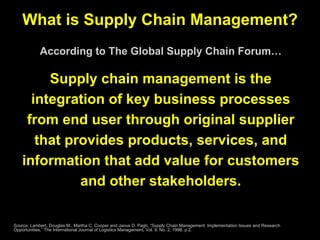 What is Supply Chain Management? According to The Global Supply Chain Forum… Supply chain management is the integration of key business processes from end user through original supplier that provides products, services, and information that add value for customers and other stakeholders. Source: Lambert, Douglas M., Martha C. Cooper and Janus D. Pagh, “Supply Chain Management: Implementation Issues and Research Opportunities,” The International Journal of Logistics Management, Vol. 9, No. 2, 1998, p.2. 