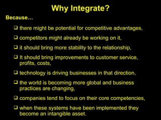 there might be potential for competitive advantages, competitors might already be working on it, it should bring more stability to the relationship, It should bring improvements to customer service, profits, costs, technology is driving businesses in that direction, the world is becoming more global and business practices are changing, companies tend to focus on their core competencies, when these systems have been implemented they become an intangible asset. Why Integrate? Because… 