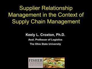 Supplier Relationship  Management  in the Context of Supply Chain Management Keely L. Croxton, Ph.D. Asst. Professor of Logistics The Ohio State University 