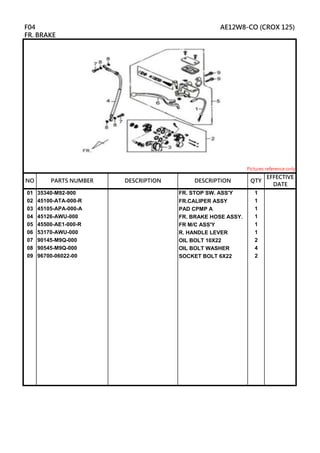 01 35340-M92-900 FR. STOP SW. ASS'Y 1
02 45100-ATA-000-R FR.CALIPER ASSY 1
03 45105-APA-000-A PAD CPMP A 1
04 45126-AWU-000 FR. BRAKE HOSE ASSY. 1
05 45500-AE1-000-R FR M/C ASS'Y 1
06 53170-AWU-000 R. HANDLE LEVER 1
07 90145-M9Q-000 OIL BOLT 10X22 2
08 90545-M9Q-000 OIL BOLT WASHER 4
09 96700-06022-00 SOCKET BOLT 6X22 2
DESCRIPTION
F04 AE12W8-CO (CROX 125)
FR. BRAKE
Pictures reference only
NO PARTS NUMBER QTY
EFFECTIVE
DATE
DESCRIPTION
 