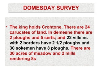 DOMESDAY SURVEY


• The king holds Crohtone. There are 24
  carucates of land. In demesne there are
  2 ploughs and 5 serfs; and 22 villeins
  with 2 borders have 2 1/2 ploughs and
  30 sokemen have 8 ploughs. There are
  30 acres of meadow and 2 mills
  rendering 8s
 