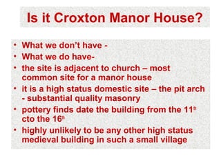 Is it Croxton Manor House?
• What we don’t have -
• What we do have-
• the site is adjacent to church – most
  common site for a manor house
• it is a high status domestic site – the pit arch
  - substantial quality masonry
• pottery finds date the building from the 11th
  cto the 16th
• highly unlikely to be any other high status
  medieval building in such a small village
 