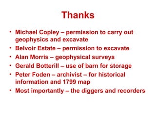 Thanks
• Michael Copley – permission to carry out
  geophysics and excavate
• Belvoir Estate – permission to excavate
• Alan Morris – geophysical surveys
• Gerald Botterill – use of barn for storage
• Peter Foden – archivist – for historical
  information and 1799 map
• Most importantly – the diggers and recorders
 