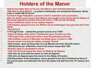 Holders of the Manor
•   Held by Earl Algar then by his son, Earl Morcar, Earl of Northumberland
•   1086 Held by King William – no priest in Domesday, but mentioned elsewhere, Saxon
    cross in south isle 0f church
•   Farmed to Hugh Fitzbaldric a tenant in chief in Yorkshire and Lincolnshire
•   After his death manor went to Earl Meulan who fought on the losing side for Robert of
    Normandy against his brother Henry the First in 1106 and lost his lands
•   Henry I feoffed the manor to his nephew Stephen
•   1158 Stephen passed it to his son William Count of Boulogne who gave the site of the
    abbey.
•   King Henry II
•   1176 Hugh Porter - started the present church circa 1186?
•   Hubert de Burgo, King Johns’ Chamberlain given Croxton by John
•   1195 Hugh Porter recovered Croxton when King Richard returned
•   1204 Geoffrey Lutterel of Bescaby and Saltby given Croxton in 1204
•   Various hands including the abbey, probably ‘farmed’
•   1242 Croxton given by King John to Lord Bertram de Criol, Sherriff of Kent
•   1245 Nicholas son of Bertram, lived in the manor house died 1303
•   Nicholas aged 21 succeeded to manor
•   1318 John de Criol leased the manor to Stephan de Segrave
•   1335 John de Criol sold the manor to John de Segrave
•   1336 John de Segrave gave the manor to the Abbey of Croxton
•   1538 Dissolution of the monastery, manor granted to the Earl of Rutland by Henry 8th
•   The church pews are believed to be from the abbey and date from the 15th century and
    earlier
 