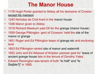 The Manor House
• 1176 Hugh Porter granted to Abbey all his demesne of Croxton
  except his mansion
• 1245 Nicholas de Criol lived in the manor house
• 1336 Manor given to Abbey
• 1519 Richard Mawburn paid £8 for the grange (manor house)
• 1559 George Pilkington ‘gent of Crowson’ held the site of the
  manor or grange
• 1601 Roger and Ed Pilkington lease of grange etc and enclosing
  land
• 1603 Ed Pilkington rented site of manor and watermill
• 1653 John and Ed Attwood of Knipton yeoman paid for ‘lease of
  ancient grange house late in the tenure of Dorothy Yates’.
• Edward Remington was tenant of both "le Hall" and "le
  Sta[ble?]" in 1685.
 