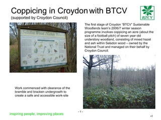 Coppicing in Croydon   with BTCV   (supported by Croydon Council) The first stage of Croydon “BTCV” Sustainable Woodlands team’s 2006/7 winter season programme involves coppicing an acre (about the size of a football pitch) of seven year old understory woodland, consisting of mixed hazel and ash within Selsdon wood – owned by the National Trust and managed on their behalf by Croydon Council. Work commenced with clearance of the bramble and bracken undergrowth to create a safe and accessible work-site inspiring people, improving places v3 