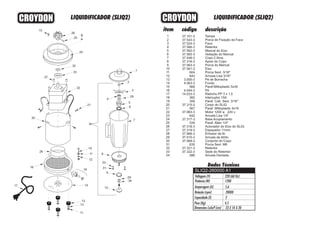 1
2
3
4
5
6
7
8
9
10
11
12
13
14
15
16
17
18
19
20
21
22
23
24
25
26
27
28
29
30
31
32
33
34
37.101-3
37.543-3
37.524-3
37.566-3
37.562-3
37.565-3
37.548-3
37.316-3
37.563-3
37.561-3
604
643
3.000-3
4.063-3
568
4.044-3
14.033-3
265
359
37.315-3
567
37.963-3
642
37.317-3
534
37.318-3
37.319-3
37.966-3
37.510-3
37.569-3
635
37.321-3
37.322-3
586
Tampa
Porca de Fixação da Faca
Faca
Retentor
Mancal do Eixo
Vedação do Mancal
Copo 2 litros
Apoio do Copo
Porca do Mancal
Eixo
Porca Sext. 3/16"
Arruela Lisa 3/16"
Pé de Borracha
Fundo
Paraf.Mittoplastic 5x30
Pé
Rabicho PP 3 x 1,5
Interruptor 15A
Paraf. Cab. Sext. 3/16"
Corpo do SLIQ
Paraf. Mittoplastic 4x16
Motor 1200 w 220 v
Arruela Lisa 1/4”
Base Acoplamento
Paraf. Allen 1/4"
Acionador do Eixo do SLIQ
Espaçador 11mm
Emissor de Ar
Arruela de Atrito
Conjunto do Copo
Porca Sext. M6
Retentor
Sede do Retentor
Arruela Dentada
CROYDONCROYDON
1
2
4
5
6
7
8
9
10
15
26
25
24
21
20
17
19
11
12
18
14
13
12
11
Dados Técnicos
Potência (W)
Amperagem (A)
Rotação (rpm)
Capacidade (l)
Peso (Kg)
Dimensões LxAxP (cm)
5,6
1200
20000
2
4,5
23 X 54 X 20
Voltagem (V) 220 (60 Hz)29
SLIQ2-260000 A1
29
3
16
30
31
23
LIQUIDIFICADOR (SLIQ2) LIQUIDIFICADOR (SLIQ2)
27
28
22
32
33
34
 
