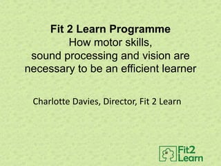 Fit 2 Learn Programme
How motor skills,
sound processing and vision are
necessary to be an efficient learner
Charlotte Davies, Director, Fit 2 Learn
 