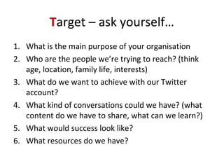 Target – ask yourself…
1. What is the main purpose of your organisation
2. Who are the people we’re trying to reach? (think
age, location, family life, interests)
3. What do we want to achieve with our Twitter
account?
4. What kind of conversations could we have? (what
content do we have to share, what can we learn?)
5. What would success look like?
6. What resources do we have?
 