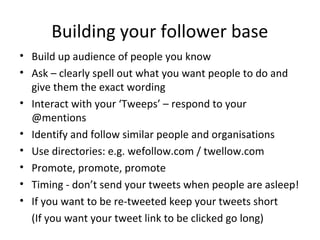 Building your follower base
• Build up audience of people you know
• Ask – clearly spell out what you want people to do and
give them the exact wording
• Interact with your ‘Tweeps’ – respond to your
@mentions
• Identify and follow similar people and organisations
• Use directories: e.g. wefollow.com / twellow.com
• Promote, promote, promote
• Timing - don’t send your tweets when people are asleep!
• If you want to be re-tweeted keep your tweets short
(If you want your tweet link to be clicked go long)
 
