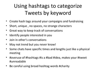 Using hashtags to categorize
Tweets by keyword
• Create hash tags around your campaigns and fundraising
• Short, unique , no spaces, no strange characters
• Great way to keep track of conversations
• Identify people interested in you
• Join in other’s conversations
• May not trend but you never know!
• Some chats have specific times and lengths just like a physical
meeting
• #overuse of #hashtags #is a #bad #idea, makes your #tweet
#unreadable
• Be careful using broad hashtag words #charity
 