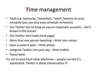 Time management
• Tools e.g. Hootsuite, TweetDeck, Twhirl, Seesmic to auto-
schedule (you can also auto-schedule re-tweets)
• Use Twitter lists to keep an eye on important accounts – don’t
drown in the stream
• Use Twitter alert tools (next page)
• More than one person tweeting – think core values
• Have a content plan – think ahead
• Integrate Twitter into your day - think mobile
• Tweet bank
Try not to post from other platforms – people can tell it’s
automated. Twitter is about conversation 
 