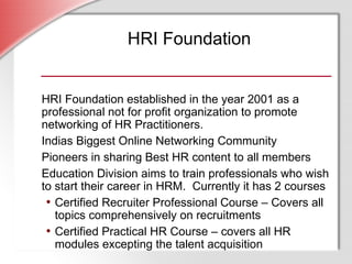 HRI Foundation HRI Foundation established in the year 2001 as a professional not for profit organization to promote networking of HR Practitioners. Indias Biggest Online Networking Community  Pioneers in sharing Best HR content to all members Education Division aims to train professionals who wish to start their career in HRM.  Currently it has 2 courses Certified Recruiter Professional Course – Covers all topics comprehensively on recruitments Certified Practical HR Course – covers all HR modules excepting the talent acquisition 