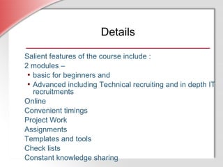 Salient features of the course include : 2 modules –  basic for beginners and  Advanced including Technical recruiting and in depth IT recruitments Online Convenient timings Project Work Assignments Templates and tools  Check lists Constant knowledge sharing Details 