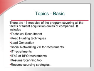 Topics - Basic There are 15 modules of the program covering all the facets of talent acquisition drives of companies. It includes Technical Recruitment Head Hunting techniques Lead Generation Social Networking 2.0 for recruitments IT recruitments ITeS or BPO recruitments Resume Scanning tool Resume sourcing strategies. 