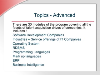 Topics - Advanced There are 30 modules of the program covering all the facets of talent acquisition drives of companies. It includes : Software Development Companies Industries – Service offerings of IT Companies Operating System  RDBMS Programming Languages Mark up languages ERP Business Intelligence   