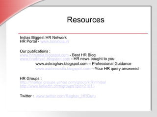 Resources Indias Biggest HR Network HR Portal -  www.hrinindia.in Our publications : www.hrinindia.blogspot.com  - Best HR Blog www.hrudaya1.blogspot.com  - HR news bought to you www.askraghav.blogspot.com – Professional Guidance www.askhrinindia.blogspot.com  – Your HR query answered HR Groups : http:// finance.groups.yahoo.com/group/HRinIndia / http://www.linkedin.com/groups?gid=21813 Twitter :   www.twitter.com/Raghav_HRGuru 