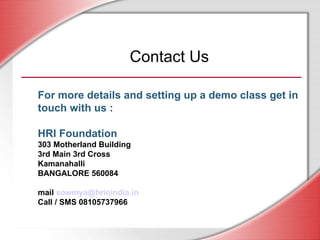 For more details and setting up a demo class get in touch with us : HRI Foundation 303 Motherland Building 3rd Main 3rd Cross Kamanahalli BANGALORE 560084 mail  [email_address] Call / SMS 08105737966 Contact Us 