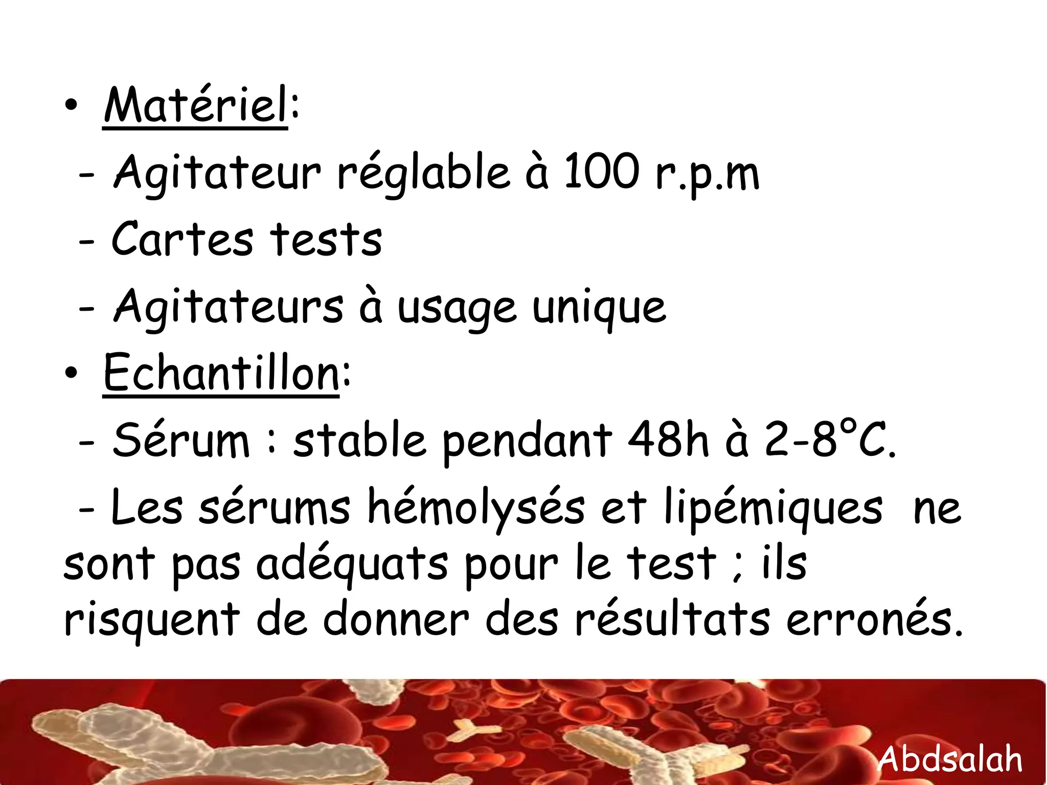 • Matériel: 
- Agitateur réglable à 100 r.p.m 
- Cartes tests 
- Agitateurs à usage unique 
• Echantillon: 
- Sérum : stable pendant 48h à 2-8°C. 
- Les sérums hémolysés et lipémiques ne 
sont pas adéquats pour le test ; ils 
risquent de donner des résultats erronés. 
Abdsalah 
 