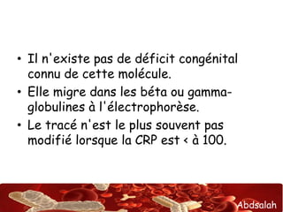 • Il n'existe pas de déficit congénital 
connu de cette molécule. 
• Elle migre dans les béta ou gamma-globulines 
Abdsalah 
à l'électrophorèse. 
• Le tracé n'est le plus souvent pas 
modifié lorsque la CRP est < à 100. 
 