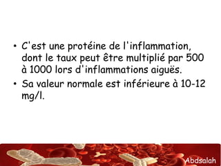 • C'est une protéine de l'inflammation, 
dont le taux peut être multiplié par 500 
à 1000 lors d'inflammations aiguës. 
• Sa valeur normale est inférieure à 10-12 
mg/l. 
Abdsalah 
 