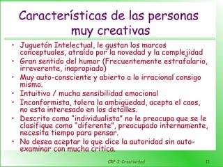 CRP-2-Creatividad 11
Características de las personas
muy creativas
• Juguetón Intelectual, le gustan los marcos
conceptuales, atraído por la novedad y la complejidad
• Gran sentido del humor (Frecuentemente estrafalario,
irreverente, inapropiado)
• Muy auto-consciente y abierto a lo irracional consigo
mismo.
• Intuitivo / mucha sensibilidad emocional
• Inconformista, tolera la ambigüedad, acepta el caos,
no esta interesado en los detalles.
• Descrito como “individualista” no le preocupa que se le
clasifique como “diferente”, preocupado internamente,
necesita tiempo para pensar.
• No desea aceptar lo que dice la autoridad sin auto-
examinar con mucha critica.
 