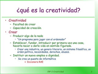 CRP-2-Creatividad 3
¿qué es la creatividad?
• Creatividad
– Facultad de crear
– Capacidad de creación.
• Crear
– Producir algo de la nada
• “Un programa para jugar con el ordenador”
– Establecer, fundar, introducir por primera vez una cosa,
hacerla nacer o darle vida en sentido figurado.
• Crear una industria, un genero literario, un sistema filosófico, un
orden político, necesidades, derechos, abusos.
– Instituir un nuevo empleo o dignidad.
• Se creo un puesto de informático
» Diccionario RAE
 