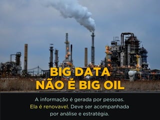 http://www.google.com.br/url?
=i&rct=j&q=&esrc=s&source=images&cd=&docid=_drQP5Vo8ilLpM
d=4ioKWlxpf3DKaM:&ved=0CAUQjRw&url=http%3A%2F
%2F981theriver.com%2Fhand-picked
%2F&ei=4zbZU8i8JpHgsASRy4HgDA&bvm=bv.
778758,d.cWc&psig=AFQjCNHdbi0P8BkMh3YNi9xamMBcSFReWA
=1406830683992231
BIG DATA
NÃO É BIG OIL
A informação é gerada por pessoas.
Ela é renovavel. Deve ser acompanhada 
por análise e estratégia.
 