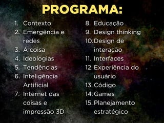1. Contexto
2. Emergência e
redes
3. A coisa
4. Ideologias
5. Tendências
6. Inteligência
Artificial
7. Internet das
coisas e
impressão 3D
8. Educação
9. Design thinking
10.Design de
interação
11. Interfaces
12. Experiência do
usuário
13. Código
14.Games
15. Planejamento
estratégico
PROGRAMA:
 