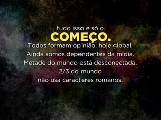 COMEÇO.
tudo isso é só o
!
Todos formam opinião, hoje global.
Ainda somos dependentes da mídia.
Metade do mundo está desconectada.
2/3 do mundo 
não usa caracteres romanos.
 