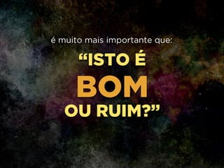 “ISTO É
BOM
OU RUIM?”
é muito mais importante que:
 