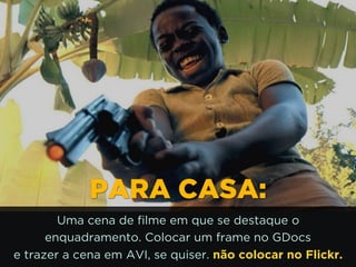http://www.google.com.br/url?
=i&rct=j&q=&esrc=s&source=images&cd=&docid=_drQP5
LpM&tbnid=4ioKWlxpf3DKaM:&ved=0CAUQjRw&url=http%
%2F%2F981theriver.com%2Fhand-picked
%2F&ei=4zbZU8i8JpHgsASRy4HgDA&bvm=bv.
1778758,d.cWc&psig=AFQjCNHdbi0P8BkMh3YNi9xamMB
ReWA&ust=1406830683992231PARA CASA:
Uma cena de filme em que se destaque o
enquadramento. Colocar um frame no GDocs 
e trazer a cena em AVI, se quiser. não colocar no Flickr.
 