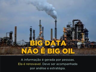 http://www.google.com.br/url?
=i&rct=j&q=&esrc=s&source=images&cd=&docid=_drQP5Vo8ilLpM
d=4ioKWlxpf3DKaM:&ved=0CAUQjRw&url=http%3A%2F
%2F981theriver.com%2Fhand-picked
%2F&ei=4zbZU8i8JpHgsASRy4HgDA&bvm=bv.
778758,d.cWc&psig=AFQjCNHdbi0P8BkMh3YNi9xamMBcSFReWA
=1406830683992231
BIG DATA
NÃO É BIG OIL
A informação é gerada por pessoas.
Ela é renovavel. Deve ser acompanhada 
por análise e estratégia.
 