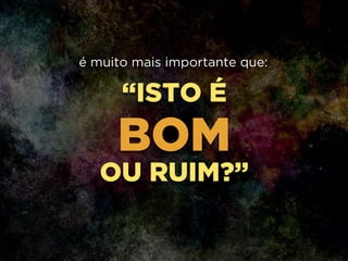 “ISTO É
BOM
OU RUIM?”
é muito mais importante que:
 