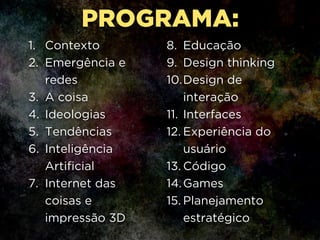 1. Contexto
2. Emergência e
redes
3. A coisa
4. Ideologias
5. Tendências
6. Inteligência
Artificial
7. Internet das
coisas e
impressão 3D
8. Educação
9. Design thinking
10.Design de
interação
11. Interfaces
12. Experiência do
usuário
13. Código
14.Games
15. Planejamento
estratégico
PROGRAMA:
 