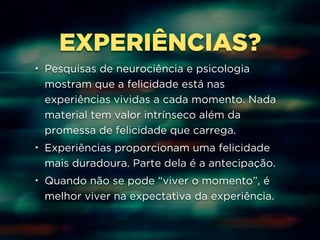 EXPERIÊNCIAS? 
• Pesquisas de neurociência e psicologia 
mostram que a felicidade está nas 
experiências vividas a cada momento. Nada 
material tem valor intrínseco além da 
promessa de felicidade que carrega. 
• Experiências proporcionam uma felicidade 
mais duradoura. Parte dela é a antecipação. 
• Quando não se pode “viver o momento”, é 
melhor viver na expectativa da experiência. 
 