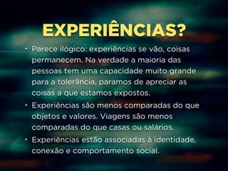 EXPERIÊNCIAS? 
• Parece ilógico: experiências se vão, coisas 
permanecem. Na verdade a maioria das 
pessoas tem uma capacidade muito grande 
para a tolerância, paramos de apreciar as 
coisas a que estamos expostos. 
• Experiências são menos comparadas do que 
objetos e valores. Viagens são menos 
comparadas do que casas ou salários. 
• Experiências estão associadas à identidade, 
conexão e comportamento social. 
 