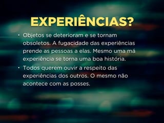EXPERIÊNCIAS? 
• Objetos se deterioram e se tornam 
obsoletos. A fugacidade das experiências 
prende as pessoas a elas. Mesmo uma má 
experiência se torna uma boa história. 
• Todos querem ouvir a respeito das 
experiências dos outros. O mesmo não 
acontece com as posses. 
 