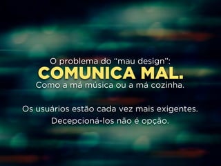 O problema do “mau design”: 
COMUNICA ! 
MAL. 
Como a má música ou a má cozinha. 
! 
Os usuários estão cada vez mais exigentes. 
Decepcioná-los não é opção. 
 