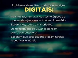Problemas de muitos produtos e serviços: 
DIGITAIS: 
• Mais focados em avanços tecnológicos do 
que em desejos e necessidades do usuário. 
• Espartanos, rudes e mal-criados. 
• Demandam que os usuários pensem 
como computadores. 
• Esperam que seus usuários façam tarefas 
repetitivas e inúteis. 
 