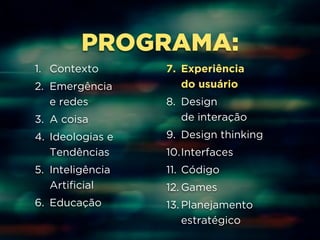 PROGRAMA: 
1. Contexto 
2. Emergência 
e redes 
3. A coisa 
4. Ideologias e 
Tendências 
5. Inteligência 
Artificial 
6. Educação 
7. Experiência 
do usuário 
8. Design 
de interação 
9. Design thinking 
10.Interfaces 
11. Código 
12. Games 
13. Planejamento 
estratégico 
 